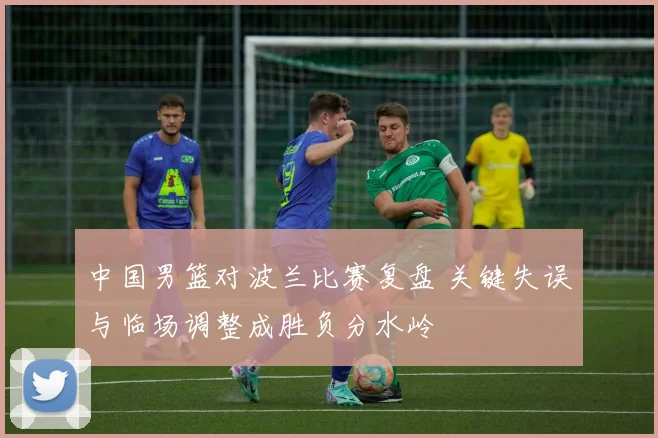 中国男篮对波兰比赛复盘 关键失误与临场调整成胜负分水岭