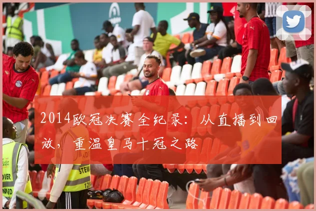 2014欧冠决赛全纪录：从直播到回放，重温皇马十冠之路