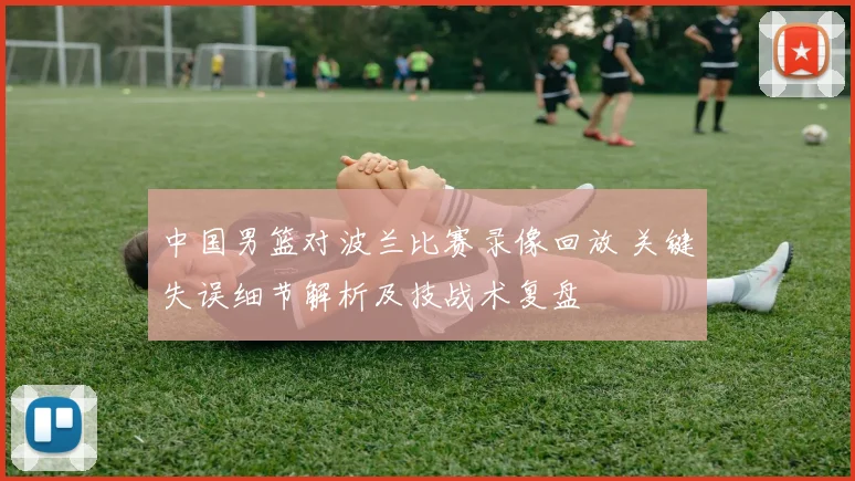 中国男篮对波兰比赛录像回放 关键失误细节解析及技战术复盘