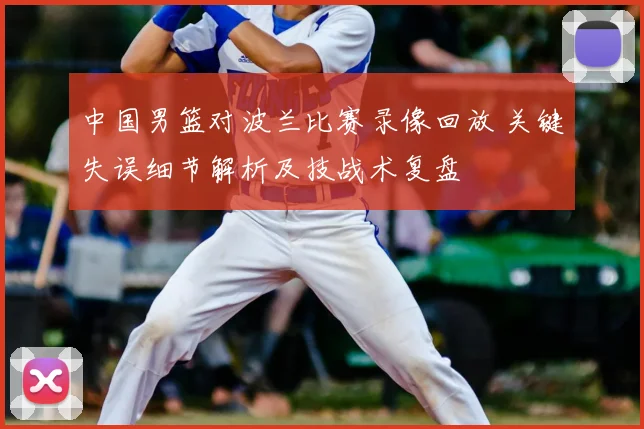 中国男篮对波兰比赛录像回放 关键失误细节解析及技战术复盘