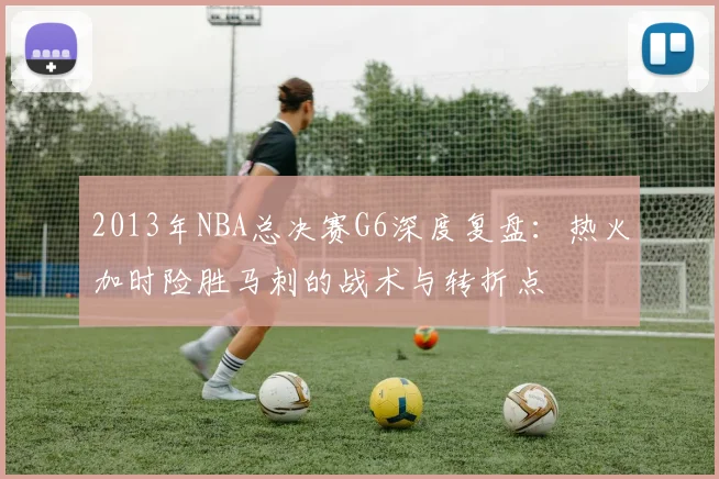 2013年NBA总决赛G6深度复盘：热火加时险胜马刺的战术与转折点