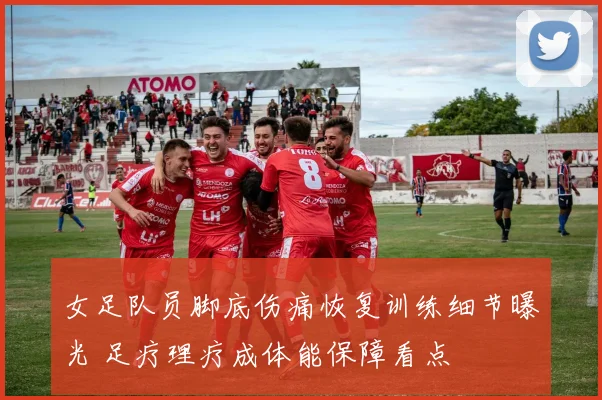女足队员脚底伤痛恢复训练细节曝光 足疗理疗成体能保障看点