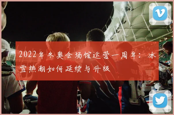 2022年冬奥会场馆运营一周年：冰雪热潮如何延续与升级