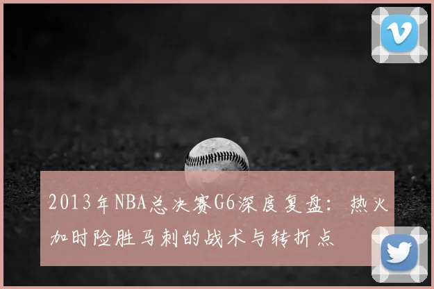 2013年NBA总决赛G6深度复盘：热火加时险胜马刺的战术与转折点